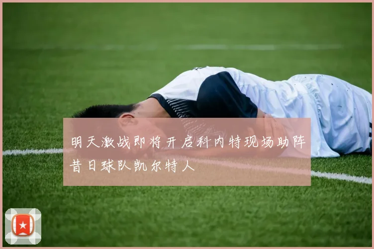 明天激战即将开启科内特现场助阵昔日球队凯尔特人