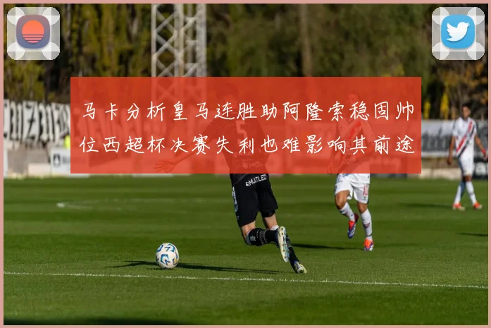 马卡分析皇马连胜助阿隆索稳固帅位西超杯决赛失利也难影响其前途