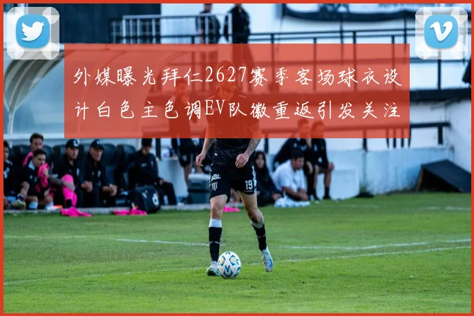 外媒曝光拜仁2627赛季客场球衣设计白色主色调EV队徽重返引发关注