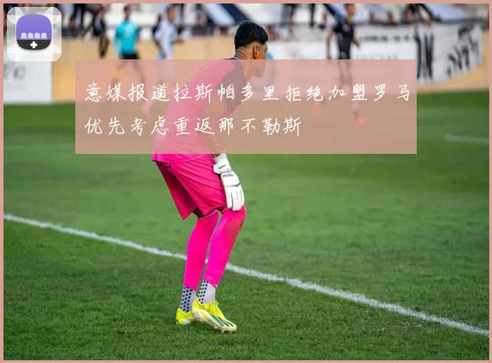 意媒报道拉斯帕多里拒绝加盟罗马优先考虑重返那不勒斯