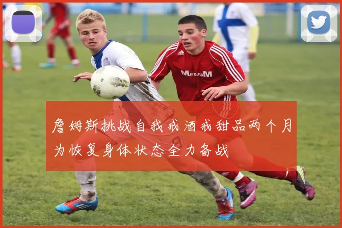 詹姆斯挑战自我戒酒戒甜品两个月为恢复身体状态全力备战