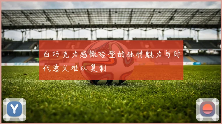 白巧克力感慨哈登的独特魅力与时代意义难以复制