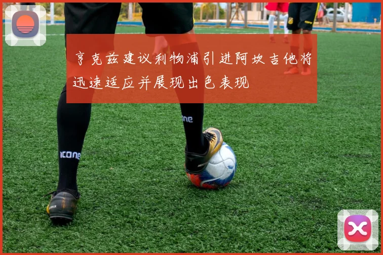 亨克兹建议利物浦引进阿坎吉他将迅速适应并展现出色表现