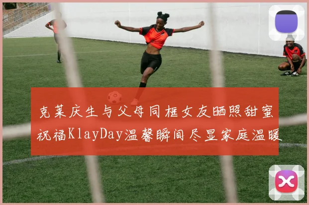 克莱庆生与父母同框女友晒照甜蜜祝福KlayDay温馨瞬间尽显家庭温暖