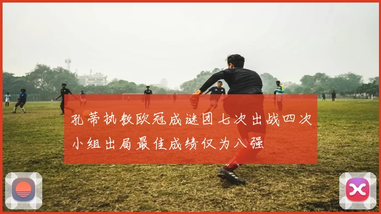 孔蒂执教欧冠成谜团七次出战四次小组出局最佳成绩仅为八强