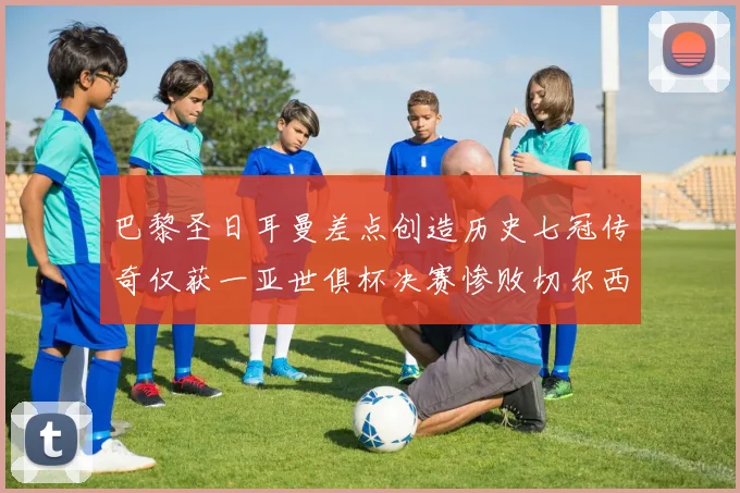 巴黎圣日耳曼差点创造历史七冠传奇仅获一亚世俱杯决赛惨败切尔西