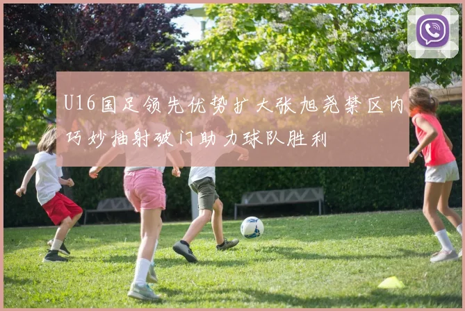 U16国足领先优势扩大张旭尧禁区内巧妙抽射破门助力球队胜利