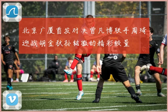 北京广厦首发对决曾凡博联手周琦迎战胡金秋孙铭徽的精彩较量