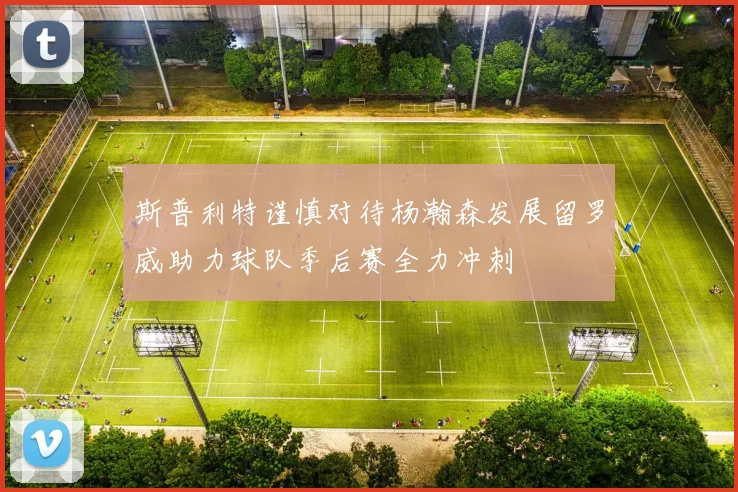 斯普利特谨慎对待杨瀚森发展留罗威助力球队季后赛全力冲刺