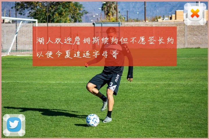 湖人欢迎詹姆斯续约但不愿签长约以便今夏追逐字母哥