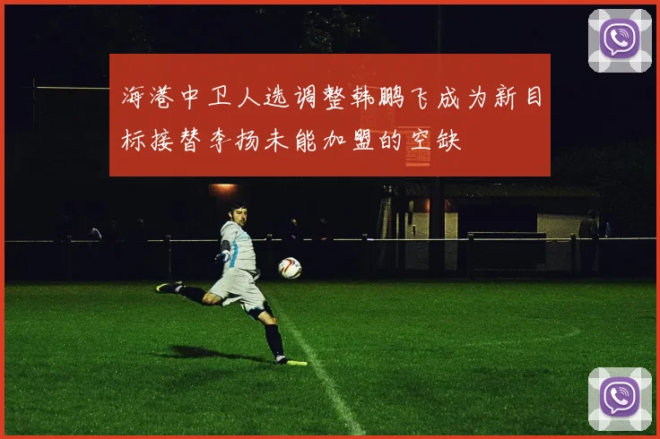 海港中卫人选调整韩鹏飞成为新目标接替李扬未能加盟的空缺