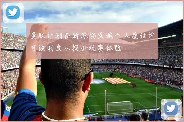 曼联计划在新球场实施个人座位许可证制度以提升观赛体验