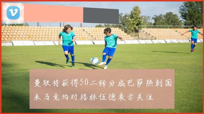 曼联将获得50二转分成巴萨热刺国米马竞均对格林伍德表示关注