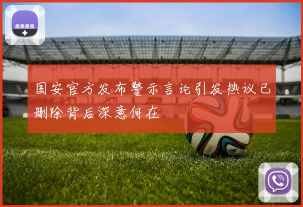 国安官方发布警示言论引发热议已删除背后深意何在