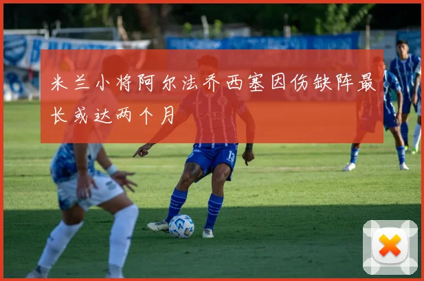 米兰小将阿尔法乔西塞因伤缺阵最长或达两个月