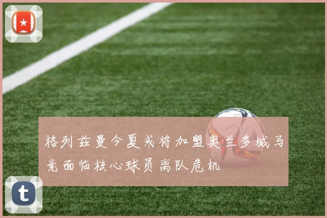 格列兹曼今夏或将加盟奥兰多城马竞面临核心球员离队危机