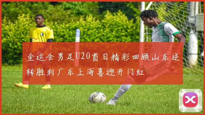 全运会男足U20首日精彩回顾山东逆转胜利广东上海喜迎开门红
