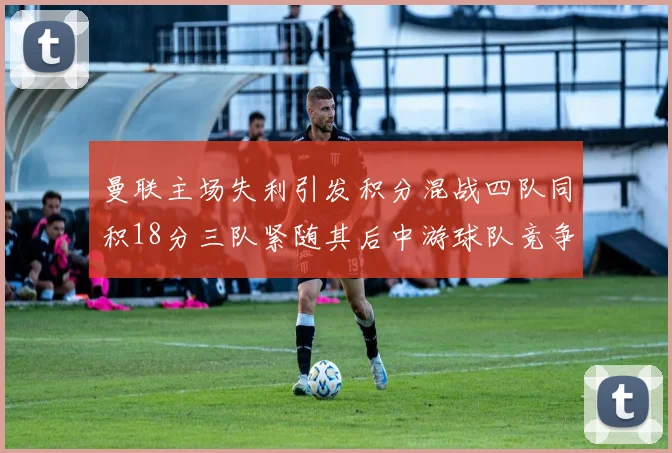 曼联主场失利引发积分混战四队同积18分三队紧随其后中游球队竞争激烈