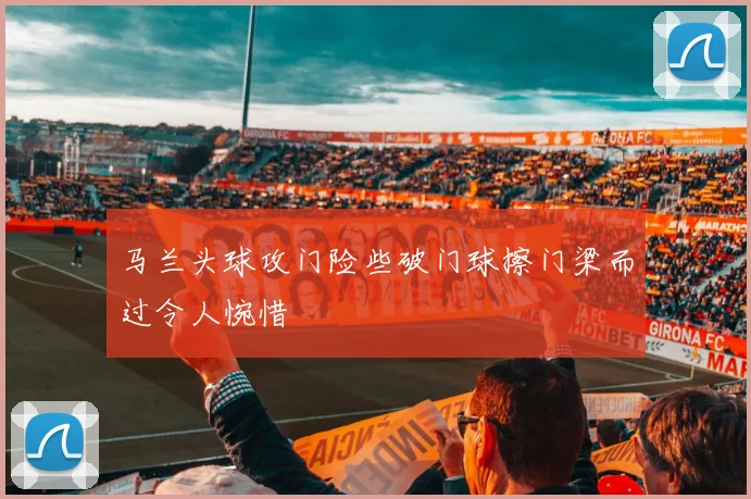 马兰头球攻门险些破门球擦门梁而过令人惋惜