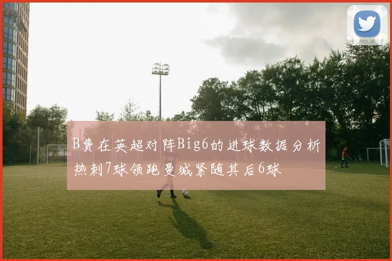 B费在英超对阵Big6的进球数据分析热刺7球领跑曼城紧随其后6球