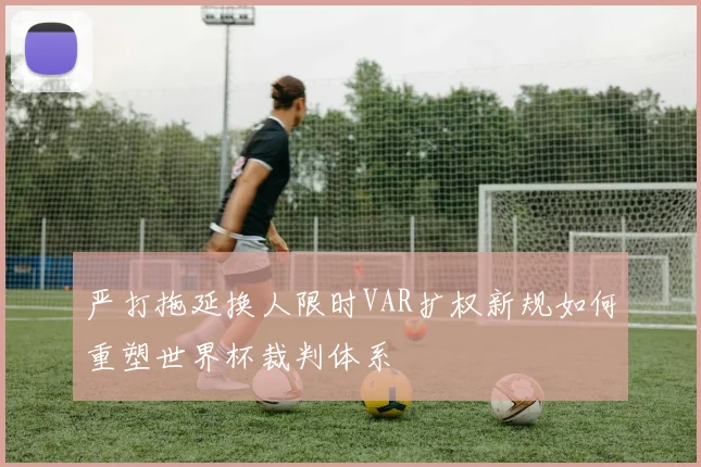 严打拖延换人限时VAR扩权新规如何重塑世界杯裁判体系