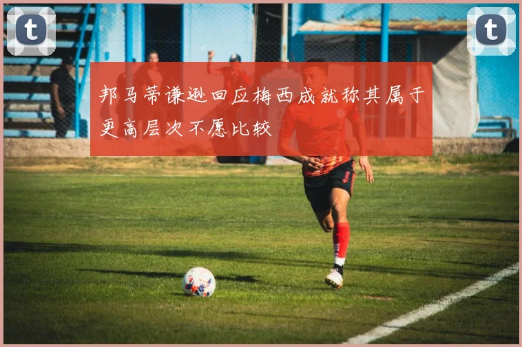 邦马蒂谦逊回应梅西成就称其属于更高层次不愿比较