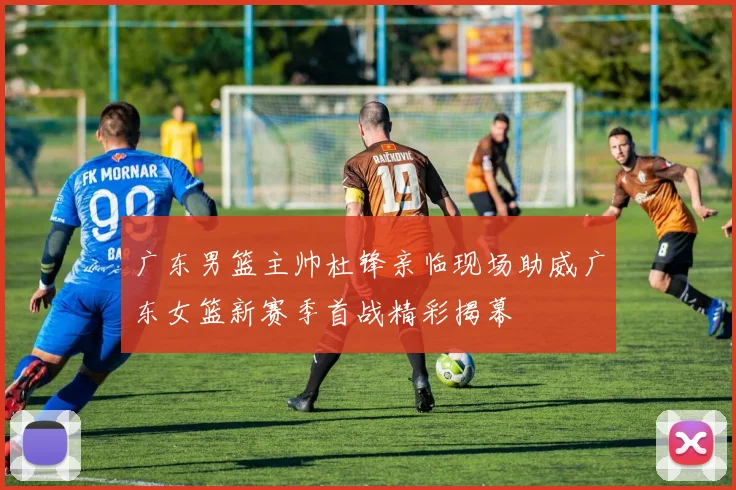 广东男篮主帅杜锋亲临现场助威广东女篮新赛季首战精彩揭幕