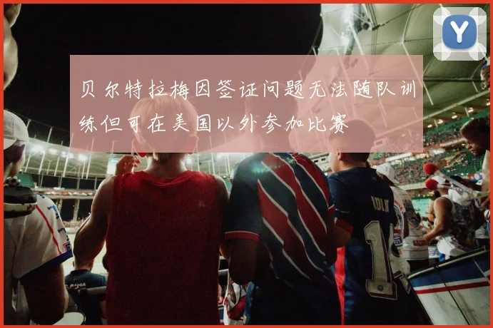 贝尔特拉梅因签证问题无法随队训练但可在美国以外参加比赛