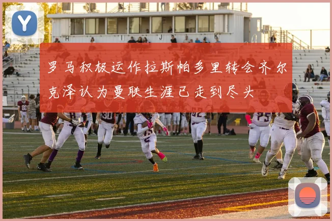 罗马积极运作拉斯帕多里转会齐尔克泽认为曼联生涯已走到尽头