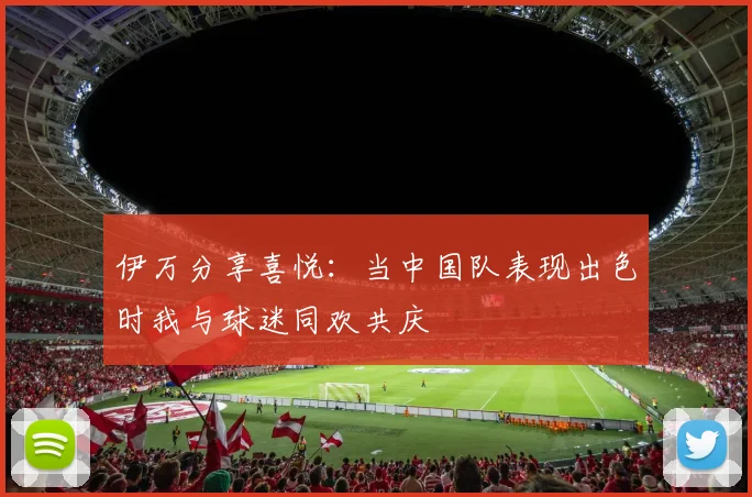 伊万分享喜悦：当中国队表现出色时我与球迷同欢共庆