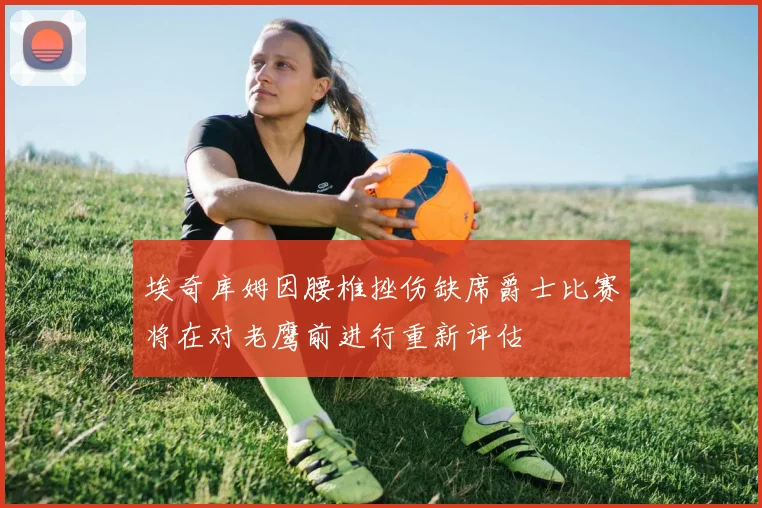 埃奇库姆因腰椎挫伤缺席爵士比赛将在对老鹰前进行重新评估