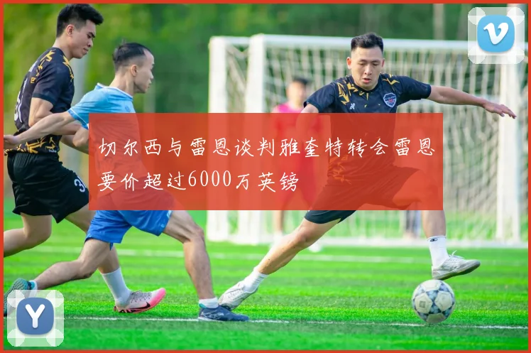 切尔西与雷恩谈判雅奎特转会雷恩要价超过6000万英镑