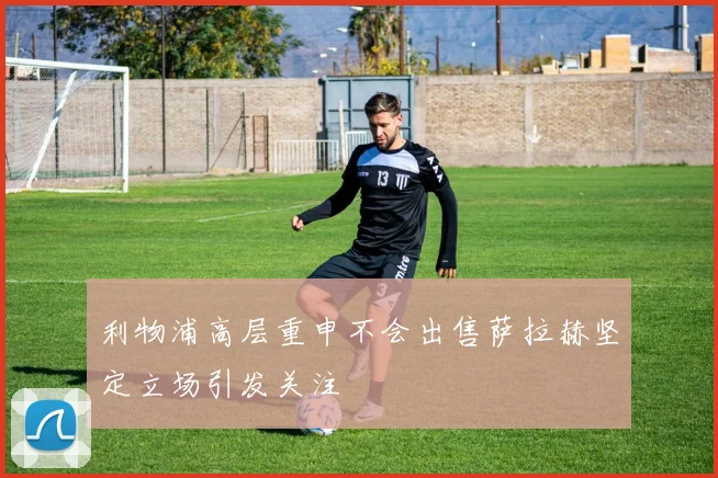 利物浦高层重申不会出售萨拉赫坚定立场引发关注