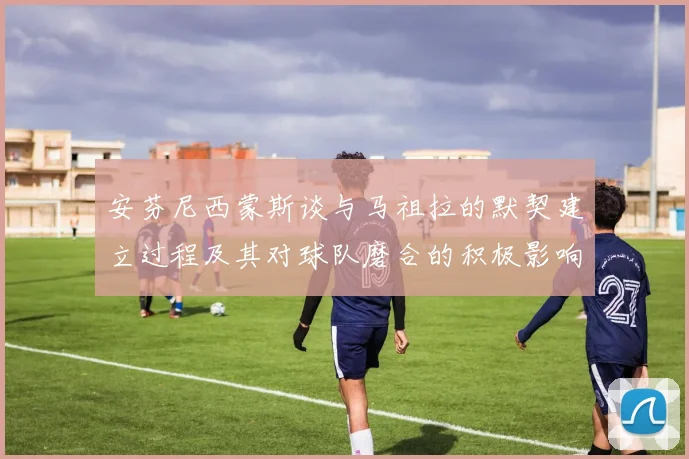 安芬尼西蒙斯谈与马祖拉的默契建立过程及其对球队磨合的积极影响