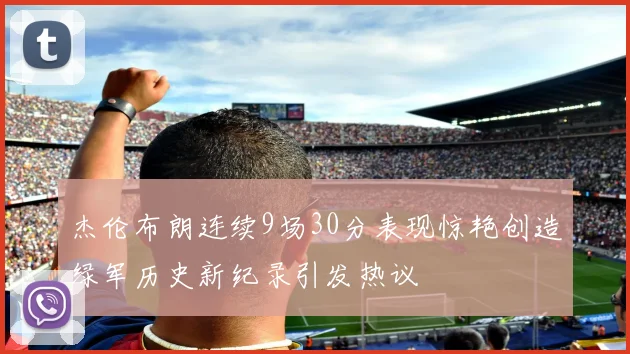 杰伦布朗连续9场30分表现惊艳创造绿军历史新纪录引发热议