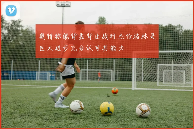 奥特称能背靠背出战对杰伦格林是巨大进步充分认可其能力