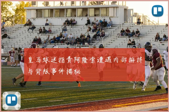 皇马球迷指责阿隆索遭遇内部排挤与背叛事件揭秘