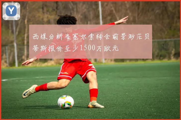 西媒分析洛塞尔索转会前景渺茫贝蒂斯报价至少1500万欧元