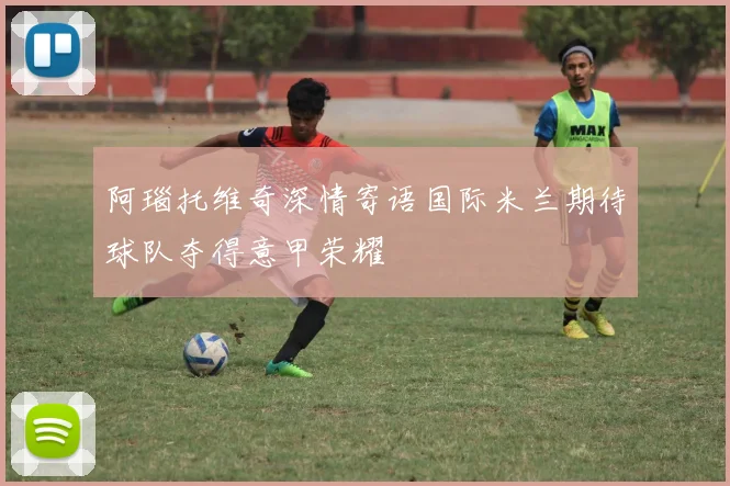 阿瑙托维奇深情寄语国际米兰期待球队夺得意甲荣耀