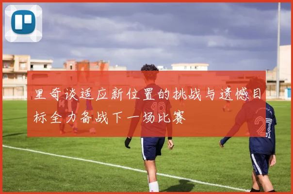里奇谈适应新位置的挑战与遗憾目标全力备战下一场比赛