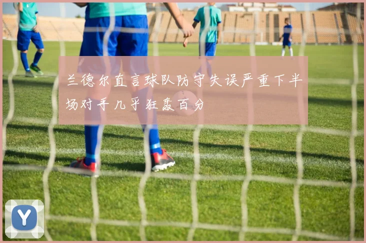 兰德尔直言球队防守失误严重下半场对手几乎狂轰百分