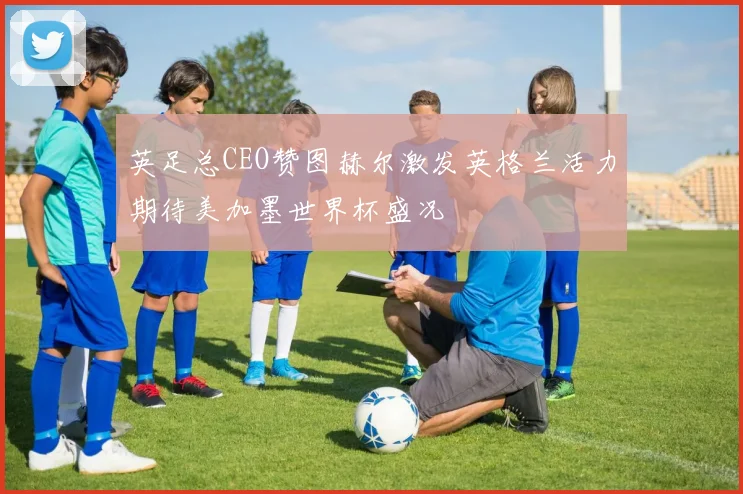 英足总CEO赞图赫尔激发英格兰活力期待美加墨世界杯盛况