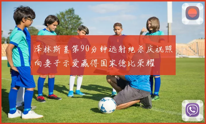 泽林斯基第90分钟远射绝杀庆祝照向妻子示爱赢得国家德比荣耀