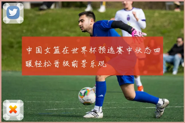 中国女篮在世界杯预选赛中状态回暖轻松晋级前景乐观