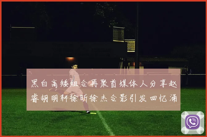 黑白高矮组合再聚首媒体人分享赵睿胡明轩徐昕徐杰合影引发回忆涌现