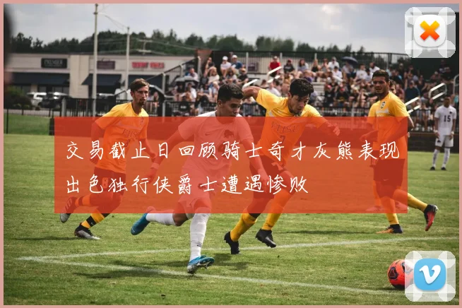 交易截止日回顾骑士奇才灰熊表现出色独行侠爵士遭遇惨败